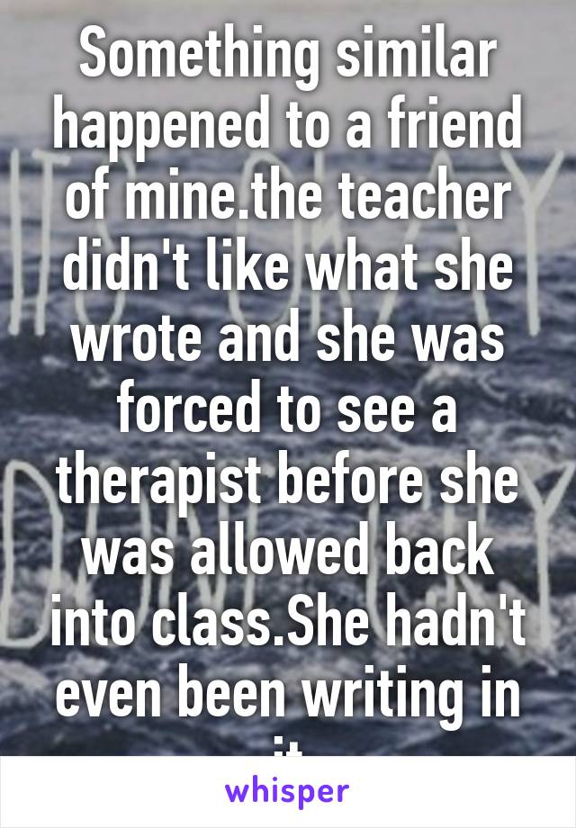 Something similar happened to a friend of mine.the teacher didn't like what she wrote and she was forced to see a therapist before she was allowed back into class.She hadn't even been writing in it