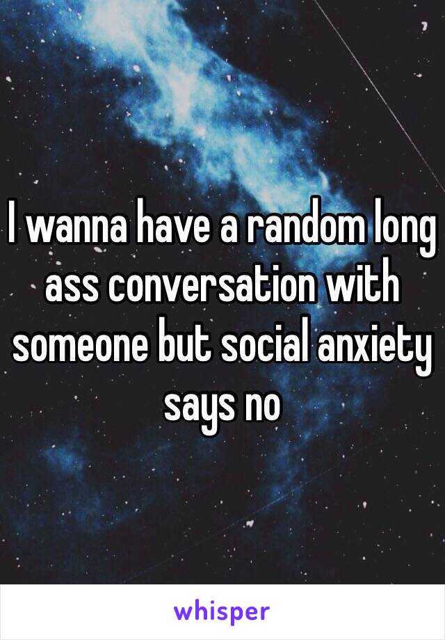 I wanna have a random long ass conversation with someone but social anxiety says no