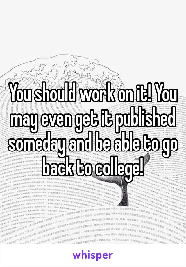 You should work on it! You may even get it published someday and be able to go back to college!