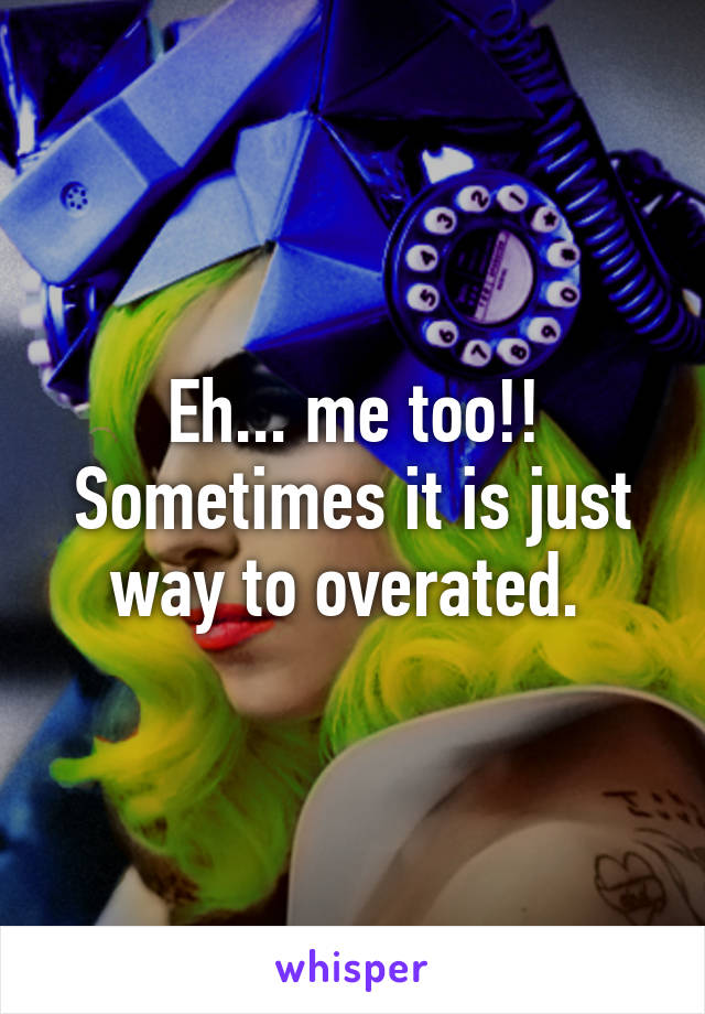 Eh... me too!! Sometimes it is just way to overated. 