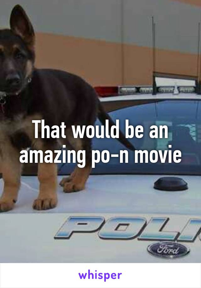 That would be an amazing po-n movie