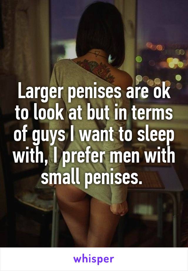 Larger penises are ok to look at but in terms of guys I want to sleep with, I prefer men with small penises. 