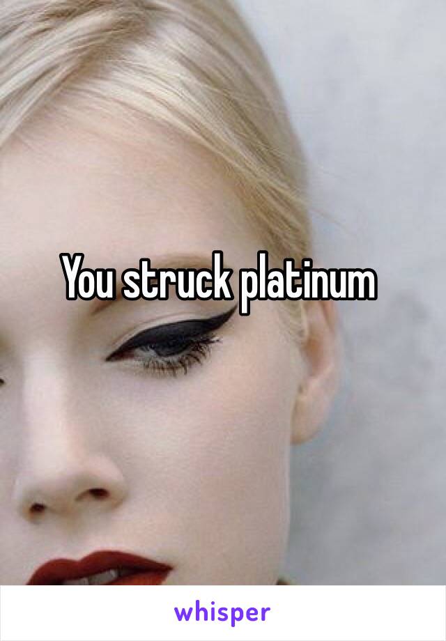 You struck platinum 