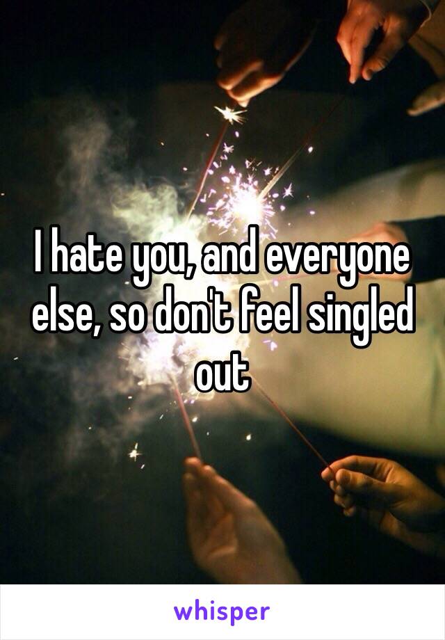 I hate you, and everyone else, so don't feel singled out