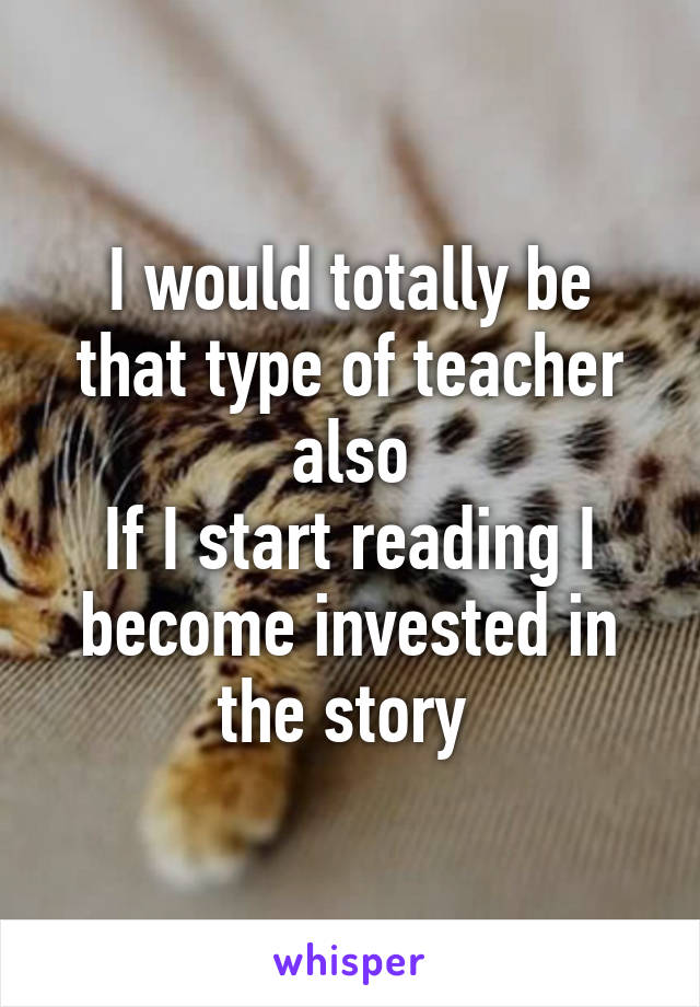 I would totally be that type of teacher also
If I start reading I become invested in the story 