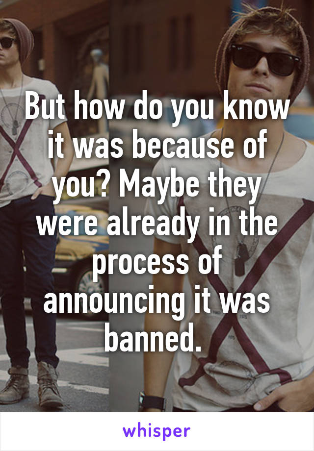 But how do you know it was because of you? Maybe they were already in the process of announcing it was banned. 