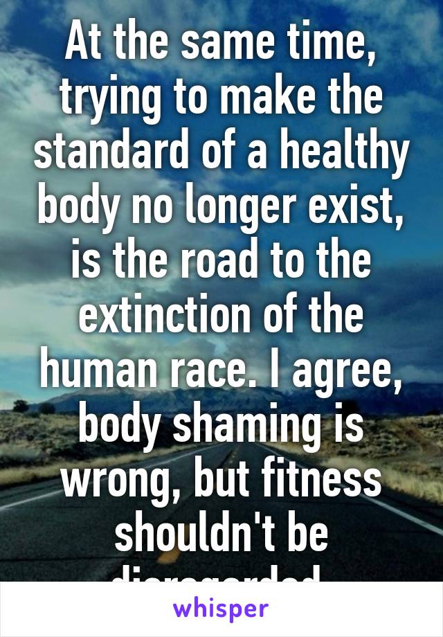 At the same time, trying to make the standard of a healthy body no longer exist, is the road to the extinction of the human race. I agree, body shaming is wrong, but fitness shouldn't be disregarded.