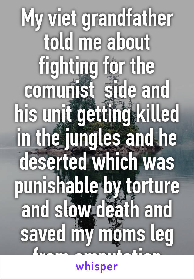 My viet grandfather told me about fighting for the comunist  side and his unit getting killed in the jungles and he deserted which was punishable by torture and slow death and saved my moms leg from amputation