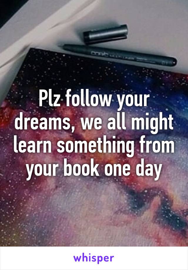 Plz follow your dreams, we all might learn something from your book one day