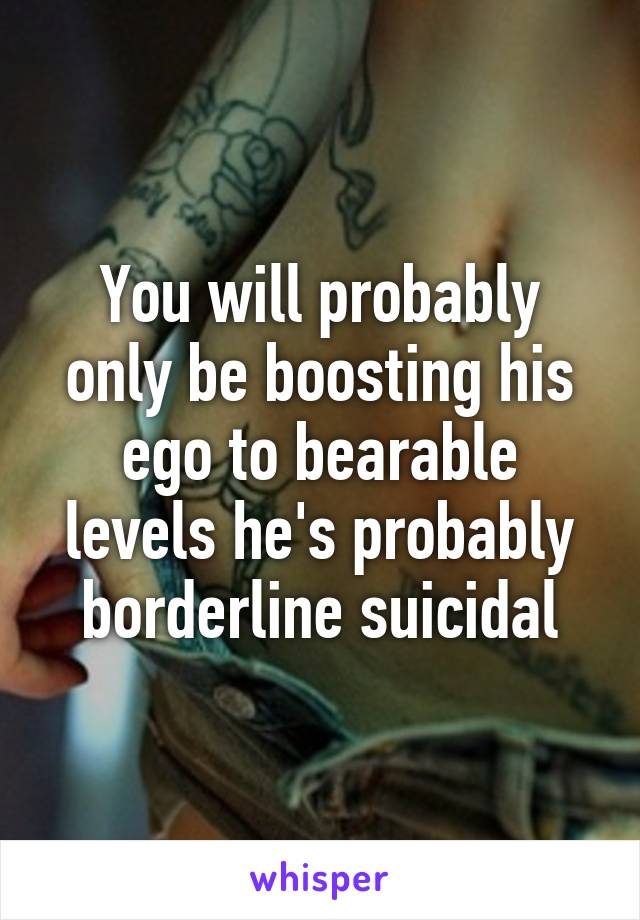 You will probably only be boosting his ego to bearable levels he's probably borderline suicidal