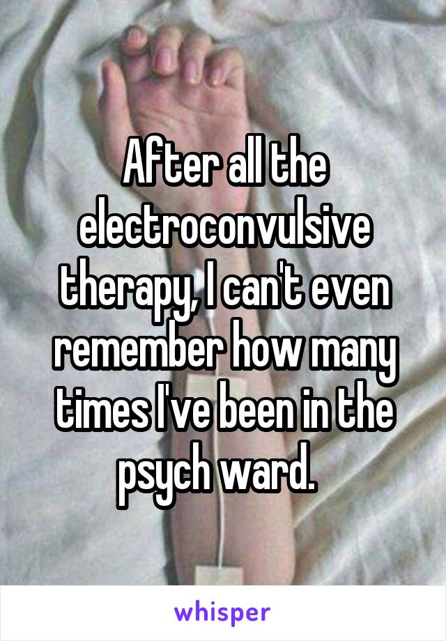 After all the electroconvulsive therapy, I can't even remember how many times I've been in the psych ward.  