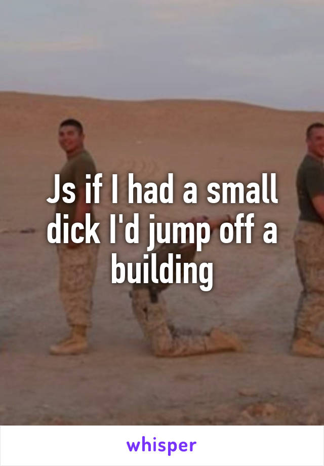 Js if I had a small dick I'd jump off a building