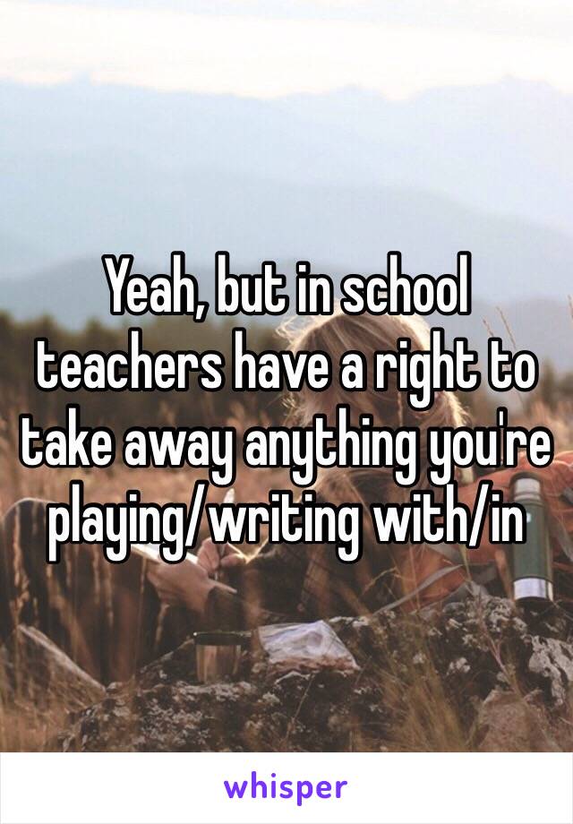 Yeah, but in school teachers have a right to take away anything you're playing/writing with/in