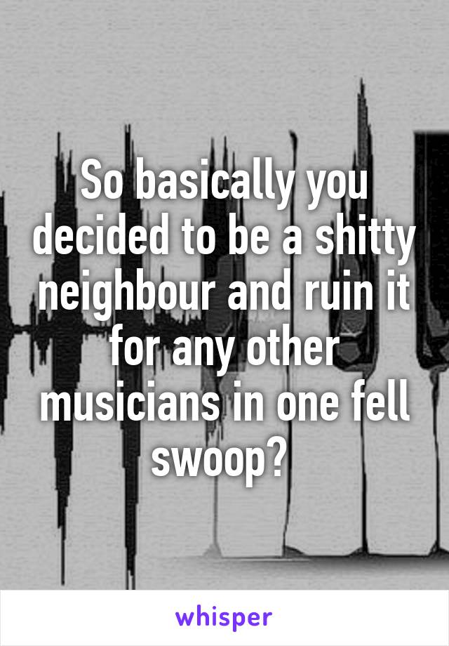 So basically you decided to be a shitty neighbour and ruin it for any other musicians in one fell swoop? 