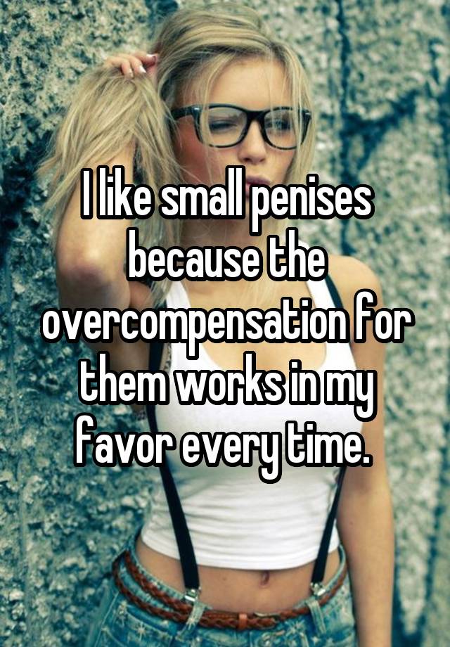 I like small penises because the overcompensation for them works in my favor every time.