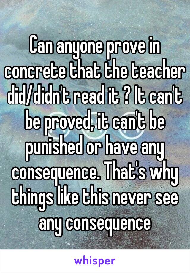 Can anyone prove in concrete that the teacher did/didn't read it ? It can't be proved, it can't be punished or have any consequence. That's why things like this never see any consequence 