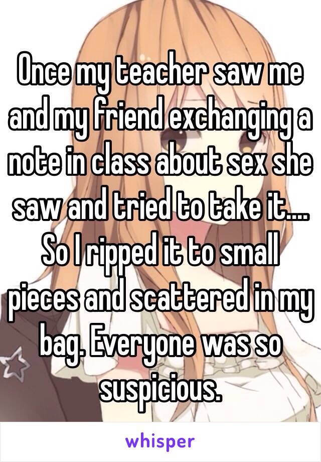 Once my teacher saw me and my friend exchanging a note in class about sex she saw and tried to take it.... So I ripped it to small pieces and scattered in my bag. Everyone was so suspicious.
