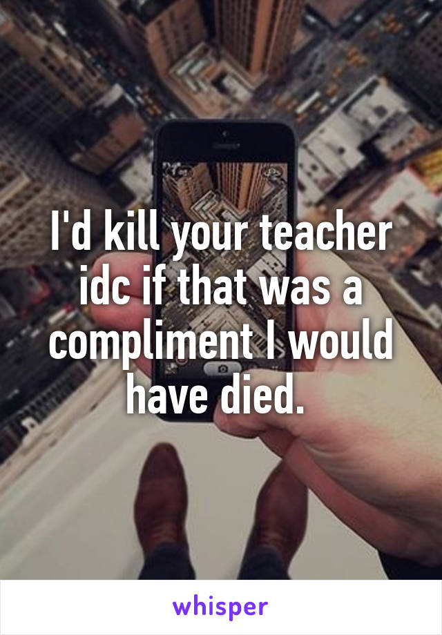 I'd kill your teacher idc if that was a compliment I would have died. 