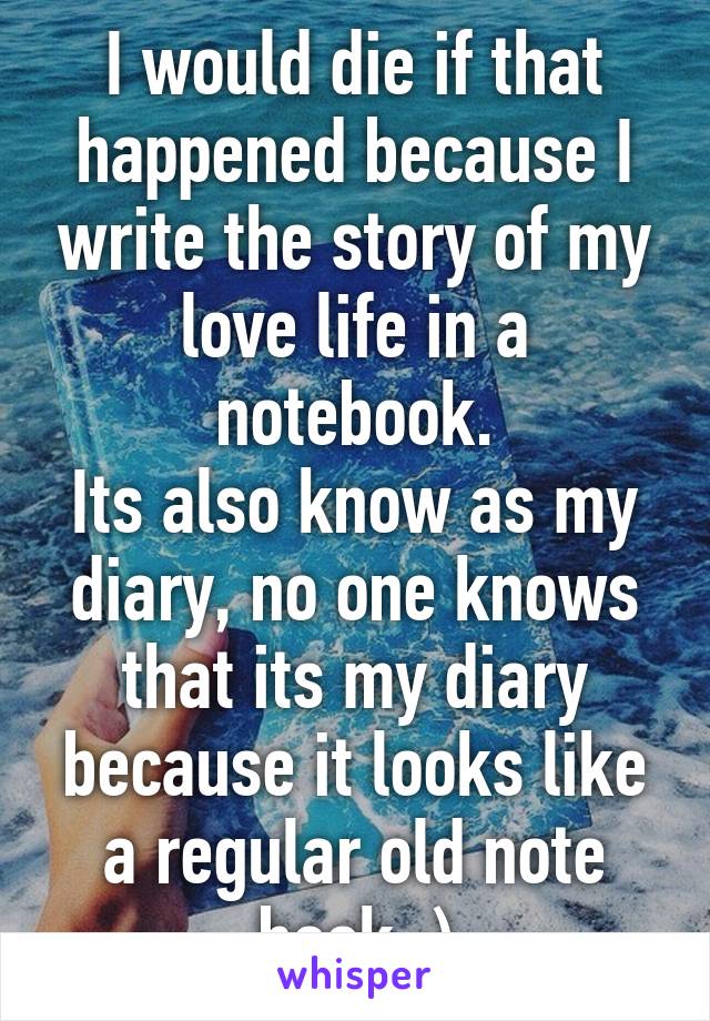 I would die if that happened because I write the story of my love life in a notebook.
Its also know as my diary, no one knows that its my diary because it looks like a regular old note book :)