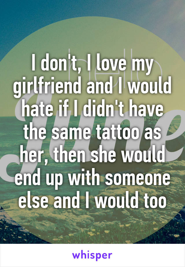 I don't, I love my girlfriend and I would hate if I didn't have the same tattoo as her, then she would end up with someone else and I would too