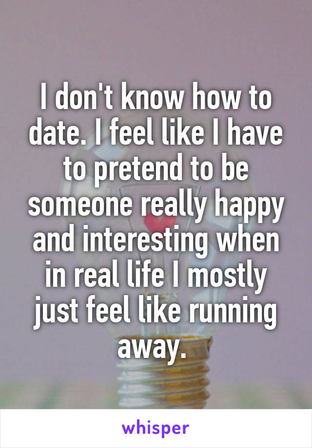 I don't know how to date. I feel like I have to pretend to be someone really happy and interesting when in real life I mostly just feel like running away. 