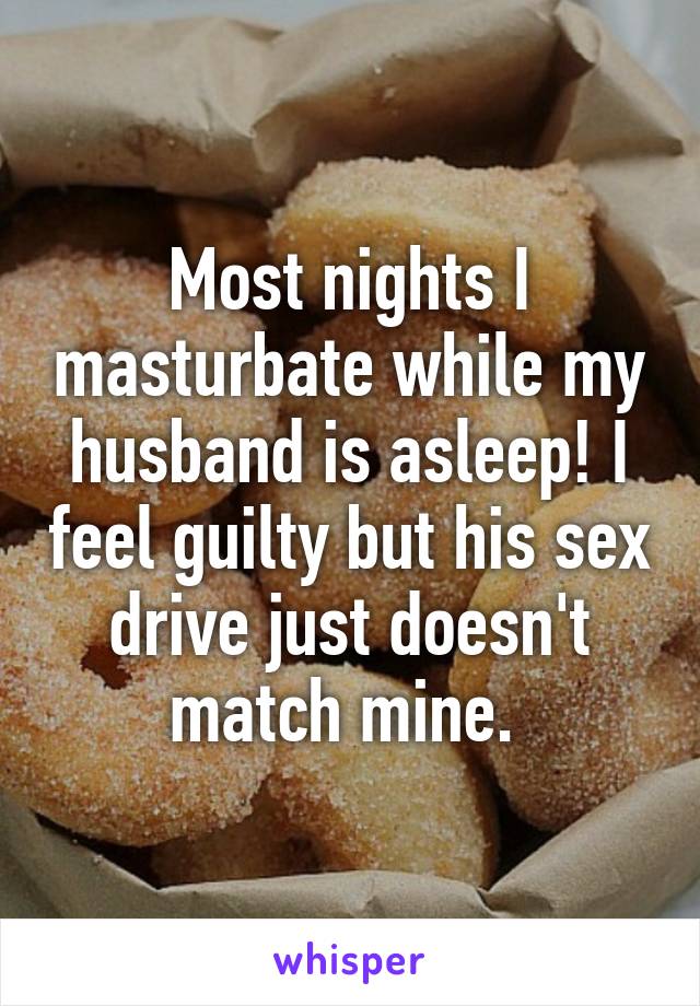 Most nights I masturbate while my husband is asleep! I feel guilty but his sex drive just doesn't match mine. 