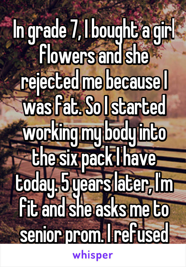 In grade 7, I bought a girl flowers and she rejected me because I was fat. So I started working my body into the six pack I have today. 5 years later, I'm fit and she asks me to senior prom. I refused