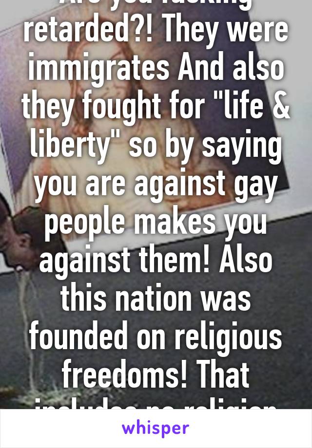 Are you fucking retarded?! They were immigrates And also they fought for "life & liberty" so by saying you are against gay people makes you against them! Also this nation was founded on religious freedoms! That includes no religion as well! 