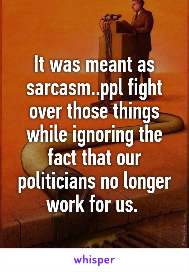 It was meant as sarcasm..ppl fight over those things while ignoring the fact that our politicians no longer work for us. 