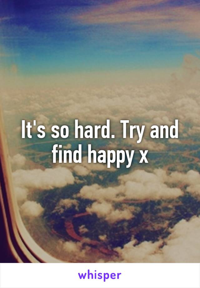 It's so hard. Try and find happy x