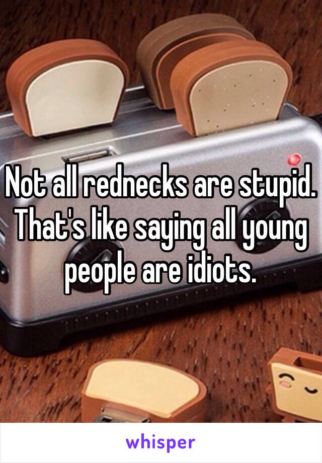 Not all rednecks are stupid. That's like saying all young people are idiots. 