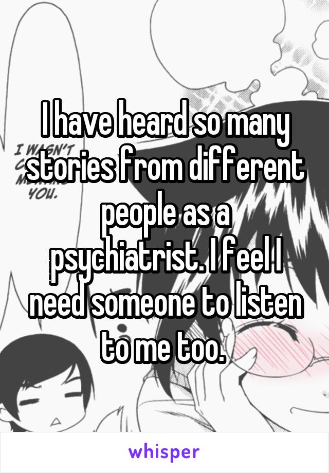 I have heard so many stories from different people as a psychiatrist. I feel I need someone to listen to me too. 
