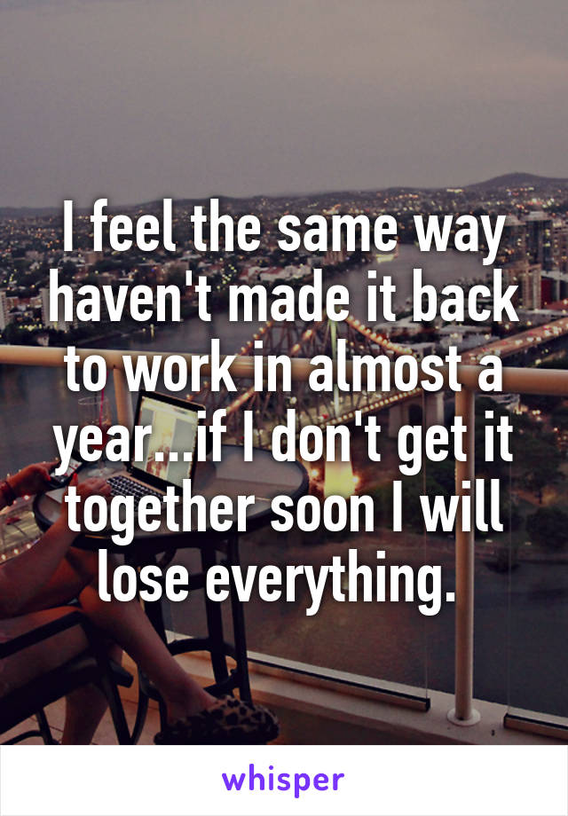 I feel the same way haven't made it back to work in almost a year...if I don't get it together soon I will lose everything. 