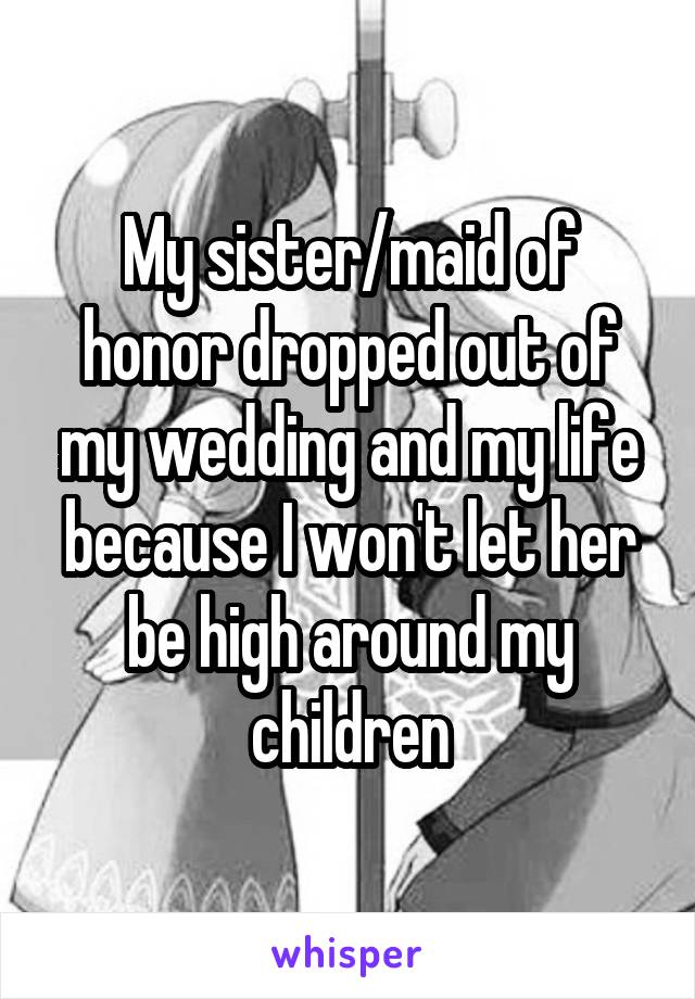 My sister/maid of honor dropped out of my wedding and my life because I won't let her be high around my children