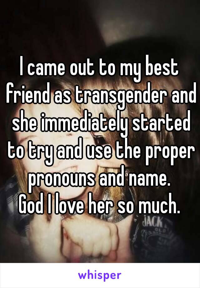 I came out to my best friend as transgender and she immediately started to try and use the proper pronouns and name. 
God I love her so much.