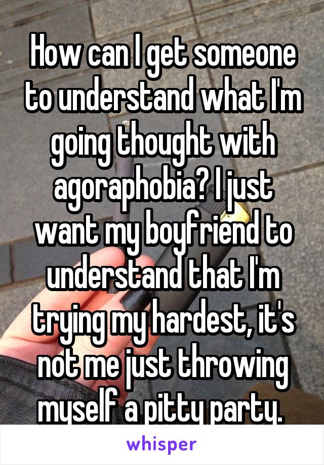 How can I get someone to understand what I'm going thought with agoraphobia? I just want my boyfriend to understand that I'm trying my hardest, it's not me just throwing myself a pitty party. 