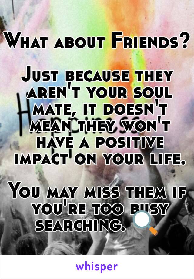 What about Friends? 
Just because they aren't your soul mate, it doesn't mean they won't have a positive impact on your life.

You may miss them if you're too busy searching. 🔍 