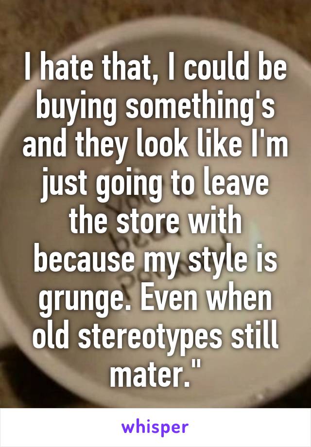 I hate that, I could be buying something's and they look like I'm just going to leave the store with because my style is grunge. Even when old stereotypes still mater."