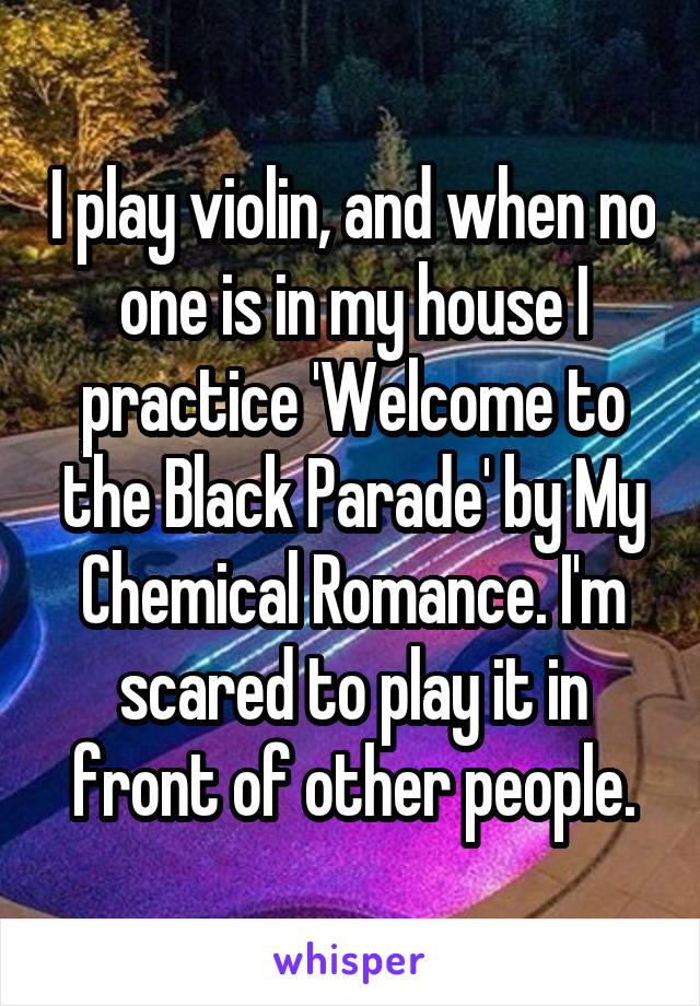 I play violin, and when no one is in my house I practice 'Welcome to the Black Parade' by My Chemical Romance. I'm scared to play it in front of other people.
