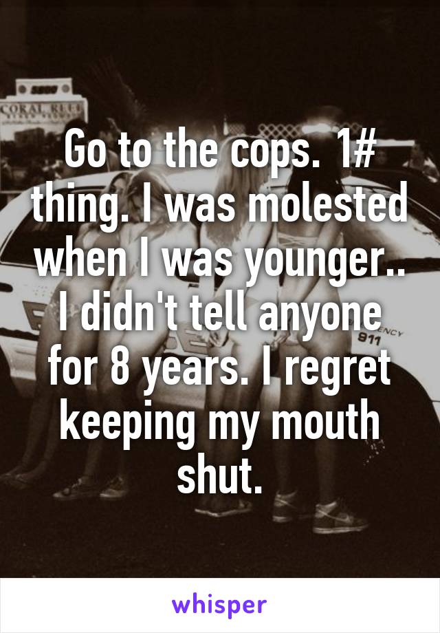 Go to the cops. 1# thing. I was molested when I was younger.. I didn't tell anyone for 8 years. I regret keeping my mouth shut.