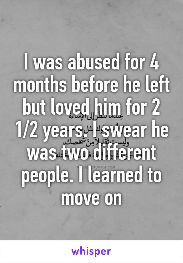 I was abused for 4 months before he left but loved him for 2 1/2 years. I swear he was two different people. I learned to move on