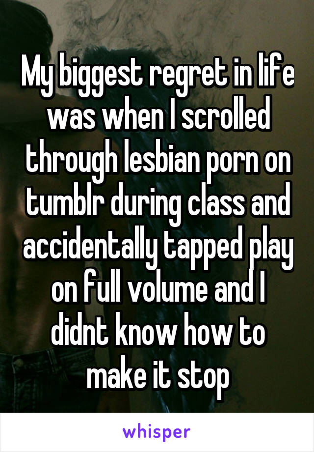 My biggest regret in life was when I scrolled through lesbian porn on tumblr during class and accidentally tapped play on full volume and I didnt know how to make it stop
