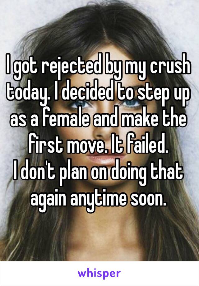 I got rejected by my crush today. I decided to step up as a female and make the first move. It failed.
I don't plan on doing that again anytime soon.