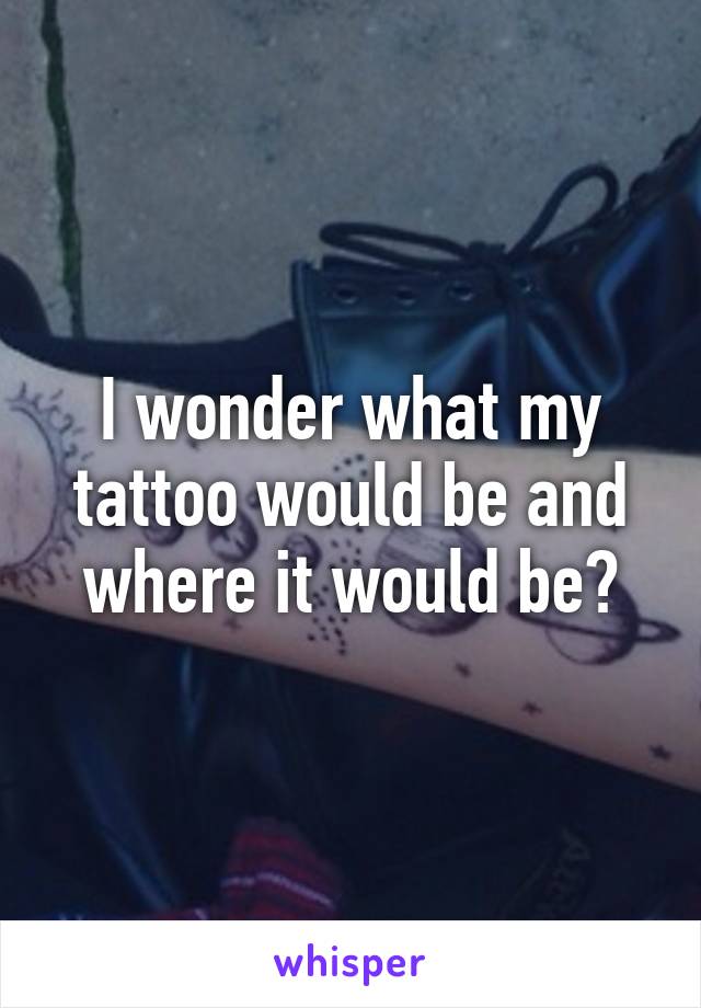 I wonder what my tattoo would be and where it would be?