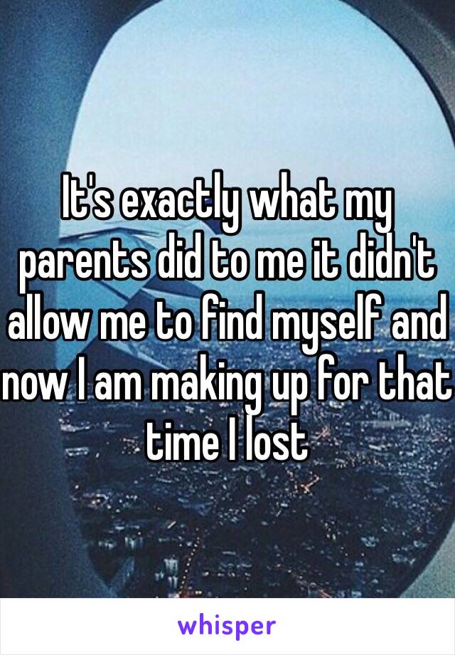 It's exactly what my parents did to me it didn't allow me to find myself and now I am making up for that time I lost 