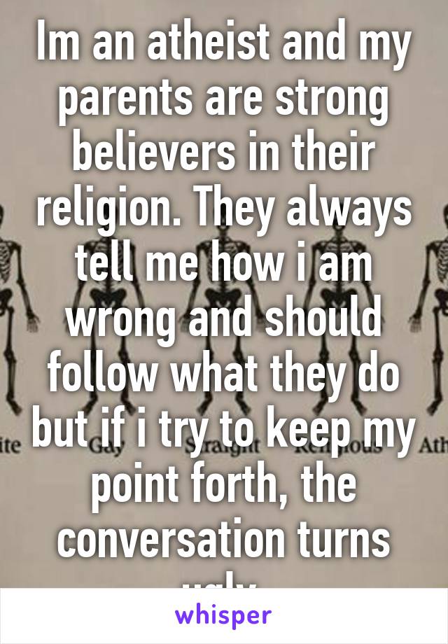Im an atheist and my parents are strong believers in their religion. They always tell me how i am wrong and should follow what they do but if i try to keep my point forth, the conversation turns ugly.