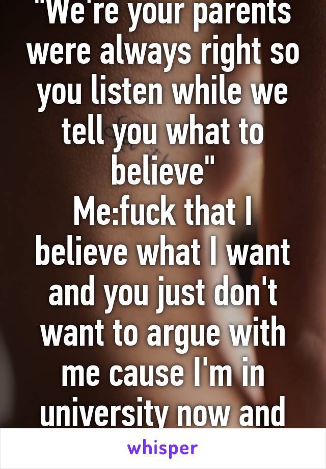 "We're your parents were always right so you listen while we tell you what to believe"
Me:fuck that I believe what I want and you just don't want to argue with me cause I'm in university now and know way more shit