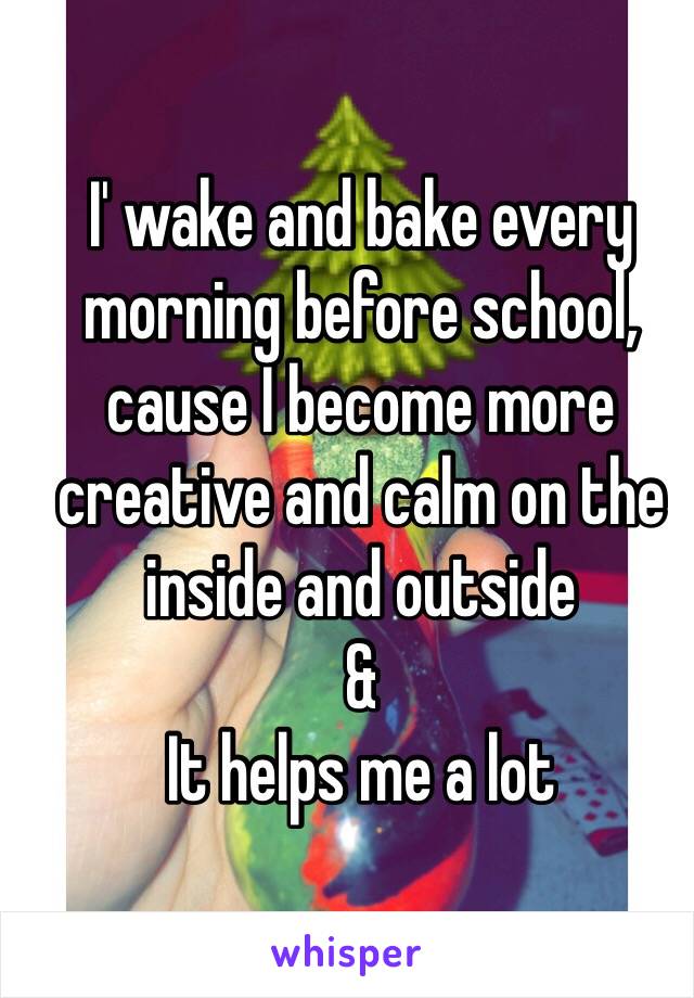 I' wake and bake every morning before school, cause I become more creative and calm on the inside and outside 
& 
It helps me a lot 
