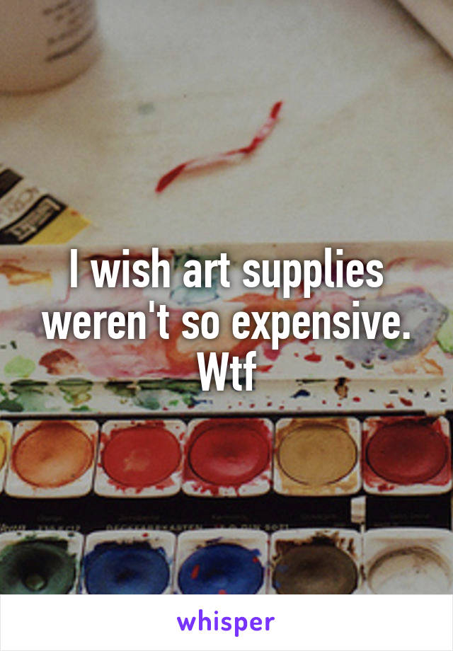 I wish art supplies weren't so expensive. Wtf