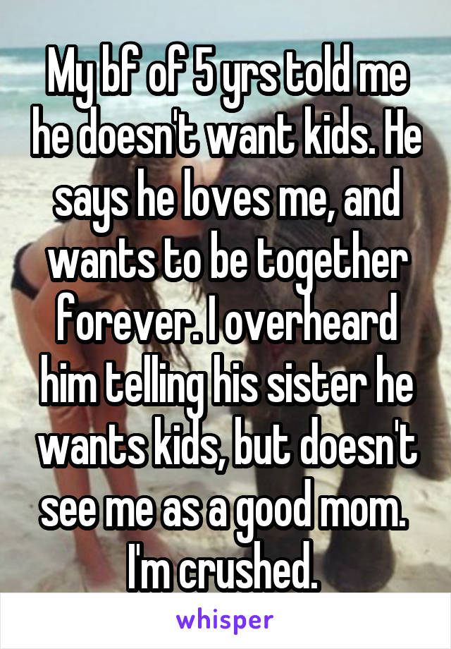 My bf of 5 yrs told me he doesn't want kids. He says he loves me, and wants to be together forever. I overheard him telling his sister he wants kids, but doesn't see me as a good mom.  I'm crushed. 